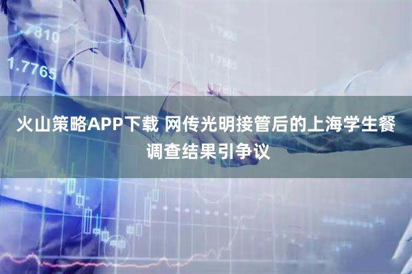 火山策略APP下载 网传光明接管后的上海学生餐 调查结果引争议