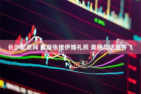长沙配资网 董璇张维伊婚礼照 美丽与话题齐飞