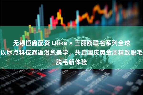 无锡恒鑫配资 Ulike × 三丽鸥联名系列全球首发：以冰点科技邂逅治愈美学，共启国庆黄金周精致脱毛新体验