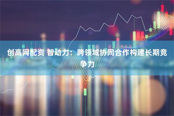 创高网配资 智动力：跨领域协同合作构建长期竞争力