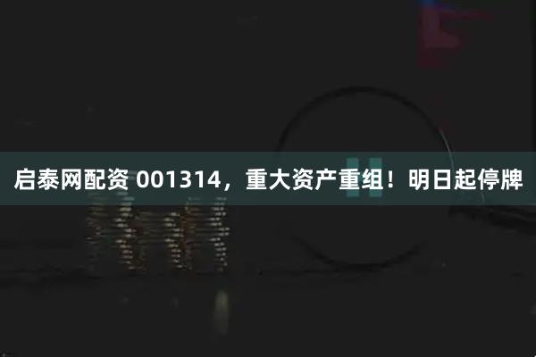启泰网配资 001314，重大资产重组！明日起停牌