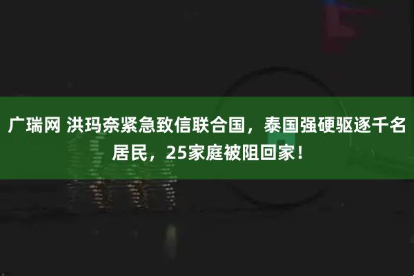 广瑞网 洪玛奈紧急致信联合国，泰国强硬驱逐千名居民，25家庭被阻回家！