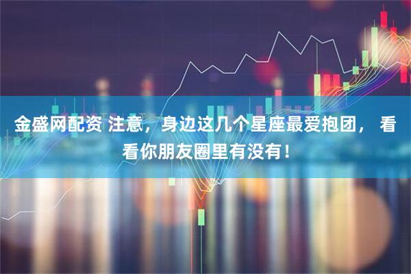 金盛网配资 注意，身边这几个星座最爱抱团， 看看你朋友圈里有没有！