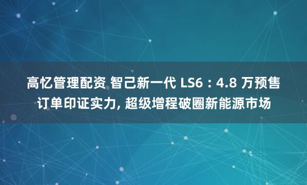 高忆管理配资 智己新一代 LS6 : 4.8 万预售订单印证实力, 超级增程破圈新能源市场