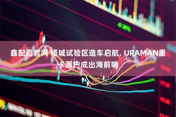 鑫配资官网 塔城试验区造车启航, URAMAN重卡落户成出海前哨