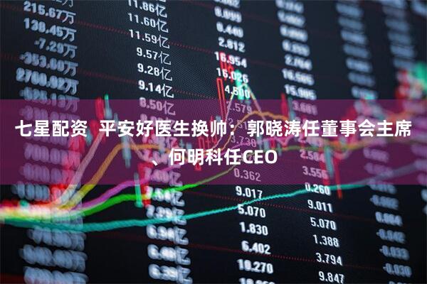 七星配资  平安好医生换帅：郭晓涛任董事会主席、何明科任CEO
