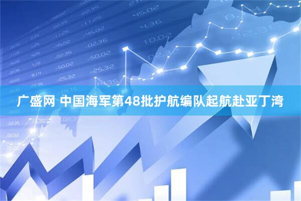 广盛网 中国海军第48批护航编队起航赴亚丁湾