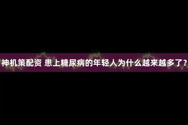 神机策配资 患上糖尿病的年轻人为什么越来越多了？