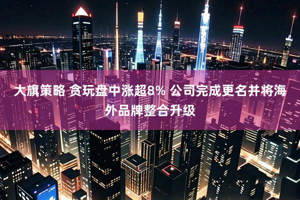大旗策略 贪玩盘中涨超8% 公司完成更名并将海外品牌整合升级