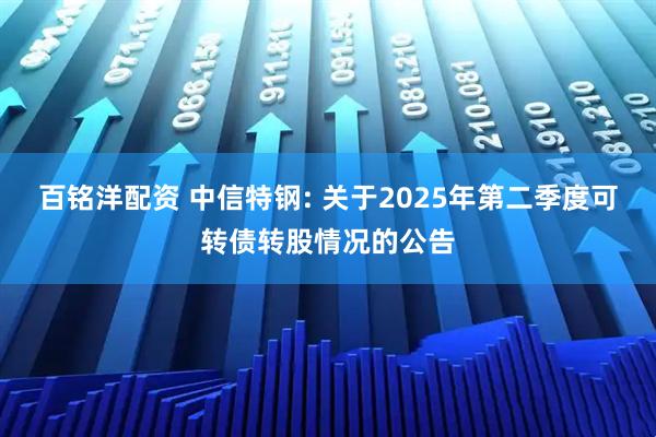 百铭洋配资 中信特钢: 关于2025年第二季度可转债转股情况的公告