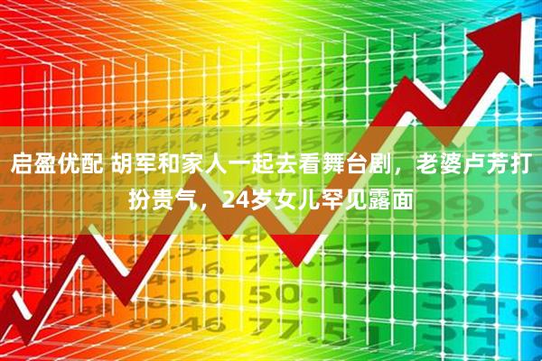 启盈优配 胡军和家人一起去看舞台剧，老婆卢芳打扮贵气，24岁女儿罕见露面