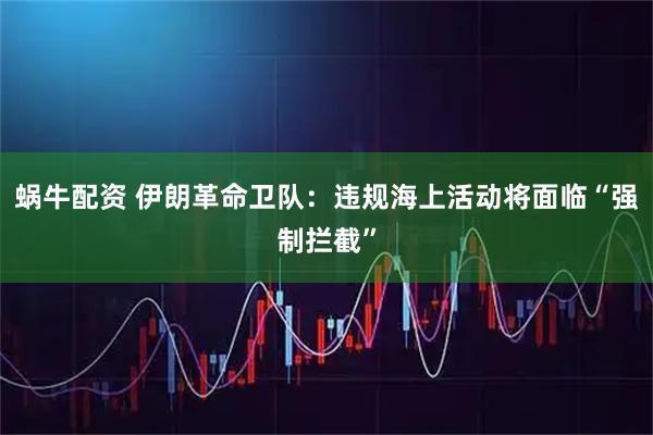 蜗牛配资 伊朗革命卫队：违规海上活动将面临“强制拦截”