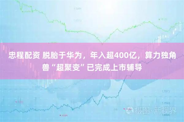 忠程配资 脱胎于华为，年入超400亿，算力独角兽“超聚变”已完成上市辅导